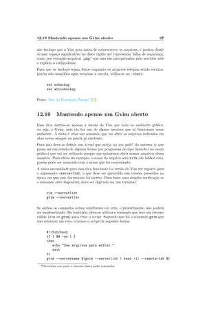 12.19 Mantendo apenas um Gvim aberto 97
s˜ao backups que o Vim gera antes de sobrescrever os arquivos, e podem desde
ocupar espa¸co signiﬁcativo no disco r´ıgido at´e representar falha de seguran¸ca,
como por exemplo arquivos .php~ que n˜ao s˜ao interpretados pelo servidor web
e exp˜oem o c´odigo-fonte.
Para que os backups sejam feitos enquanto os arquivos estejam sendo escritos,
por´em n˜ao mantidos ap´os terminar a escrita, utiliza-se no .vimrc:
set nobackup
set writebackup
Fonte: Site do Eust´aquio Rangel [15].
12.19 Mantendo apenas um Gvim aberto
Essa dica destina-se apenas `a vers˜ao do Vim que roda no ambiente gr´aﬁco,
ou seja, o Gvim, pois ela faz uso de alguns recursos que s´o funcionam nesse
ambiente. A meta ´e criar um comando que vai abrir os arquivos indicados em
abas novas sempre na janela j´a existente.
Para isso deve-se deﬁnir um script que esteja no seu path3
do sistema (e que
possa ser executado de alguma forma por programas do tipo launcher no modo
gr´aﬁco) que vai ser utilizado sempre que quisermos abrir nossos arquivos dessa
maneira. Para efeito do exemplo, o nome do arquivo ser´a tvim (de tabbed vim),
por´em pode ser nomeado com o nome que for conveniente.
A ´unica necessidade para essa dica funcionar ´e a vers˜ao do Vim ter suporte para
o argumento -serverlist, o que deve ser garantido nas vers˜oes presentes na
´epoca em que esse documento foi escrito. Para fazer uma simples veriﬁca¸c˜ao se
o comando est´a dispon´ıvel, deve ser digitado em um terminal:
vim --serverlist
gvim --serverlist
Se ambos os comandos acima resultaram em erro, o procedimento n˜ao poder´a
ser implementado. Do contr´ario, deve-se utilizar o comando que teve um retorno
v´alido (vim ou gvim) para criar o script. Supondo que foi o comando gvim que
n˜ao retornou um erro, criamos o script da seguinte forma:
#!/bin/bash
if [ $# -ne 1 ]
then
echo Sem arquivos para editar.
exit
fi
gvim --servername $(gvim --serverlist | head -1) --remote-tab $1
3Diret´orios nos quais o sistema busca pelos comandos
 