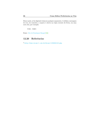 98 Como Editar Preferˆencias no Vim
Desse modo, se for digitado tvim sem qualquer argumento, ´e exibida a mensagem
de erro, do contr´ario, o arquivo ´e aberto na c´opia corrente do Gvim, em uma
nova aba, por exemplo:
tvim .vimrc
Fonte: Site do Eust´aquio Rangel [16]
12.20 Referˆencias
* http://www.dicas-l.com.br/dicas-l/20050118.php
 