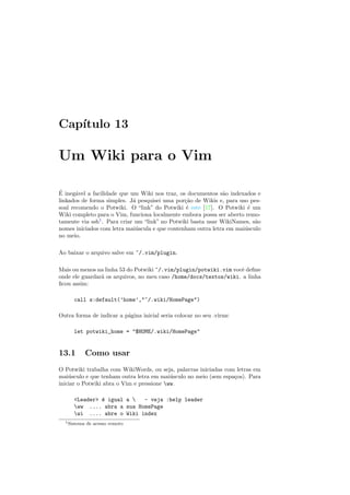 Cap´ıtulo 13
Um Wiki para o Vim
´E ineg´avel a facilidade que um Wiki nos traz, os documentos s˜ao indexados e
linkados de forma simples. J´a pesquisei uma por¸c˜ao de Wikis e, para uso pes-
soal recomendo o Potwiki. O “link” do Potwiki ´e este [17]. O Potwiki ´e um
Wiki completo para o Vim, funciona localmente embora possa ser aberto remo-
tamente via ssh1
. Para criar um “link” no Potwiki basta usar WikiNames, s˜ao
nomes iniciados com letra mai´uscula e que contenham outra letra em mai´usculo
no meio.
Ao baixar o arquivo salve em ~/.vim/plugin.
Mais ou menos na linha 53 do Potwiki ~/.vim/plugin/potwiki.vim vocˆe deﬁne
onde ele guardar´a os arquivos, no meu caso /home/docs/textos/wiki. a linha
ﬁcou assim:
call s:default(’home’,~/.wiki/HomePage)
Outra forma de indicar a p´agina inicial seria colocar no seu .virmc
let potwiki_home = $HOME/.wiki/HomePage
13.1 Como usar
O Potwiki trabalha com WikiWords, ou seja, palavras iniciadas com letras em
mai´usculo e que tenham outra letra em mai´usculo no meio (sem espa¸cos). Para
iniciar o Potwiki abra o Vim e pressione ww.
Leader ´e igual a  - veja :help leader
ww .... abra a sua HomePage
wi .... abre o Wiki index
1Sistema de acesso remoto
 