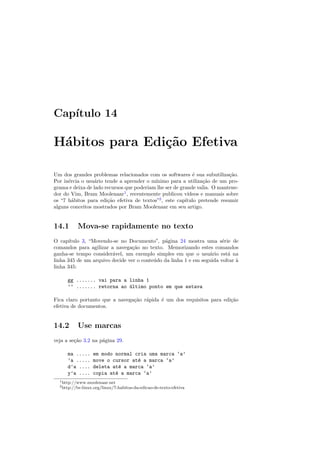 Cap´ıtulo 14
H´abitos para Edi¸c˜ao Efetiva
Um dos grandes problemas relacionados com os softwares ´e sua subutiliza¸c˜ao.
Por in´ercia o usu´ario tende a aprender o m´ınimo para a utiliza¸c˜ao de um pro-
grama e deixa de lado recursos que poderiam lhe ser de grande valia. O mantene-
dor do Vim, Bram Moolenaar1
, recentemente publicou v´ıdeos e manuais sobre
os “7 h´abitos para edi¸c˜ao efetiva de textos”2
, este cap´ıtulo pretende resumir
alguns conceitos mostrados por Bram Moolenaar em seu artigo.
14.1 Mova-se rapidamente no texto
O cap´ıtulo 3, “Movendo-se no Documento”, p´agina 24 mostra uma s´erie de
comandos para agilizar a navega¸c˜ao no texto. Memorizando estes comandos
ganha-se tempo consider´avel, um exemplo simples em que o usu´ario est´a na
linha 345 de um arquivo decide ver o conte´udo da linha 1 e em seguida voltar `a
linha 345:
gg ....... vai para a linha 1
’’ ....... retorna ao ´ultimo ponto em que estava
Fica claro portanto que a navega¸c˜ao r´apida ´e um dos requisitos para edi¸c˜ao
efetiva de documentos.
14.2 Use marcas
veja a se¸c˜ao 3.2 na p´agina 29.
ma ..... em modo normal cria uma marca ‘a’
’a ..... move o cursor at´e a marca ‘a’
d’a .... deleta at´e a marca ‘a’
y’a .... copia at´e a marca ‘a’
1http://www.moolenaar.net
2http://br-linux.org/linux/7-habitos-da-edicao-de-texto-efetiva
 