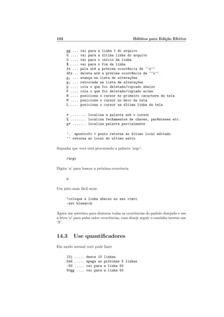102 H´abitos para Edi¸c˜ao Efetiva
gg ... vai para a linha 1 do arquivo
G .... vai para a ´ultima linha do arquivo
0 .... vai para o in´ıcio da linha
$ .... vai para o fim da linha
fx ... pula at´e a pr´oxima ocorr^encia de ‘‘x’’
dfx .. deleta at´e a pr´oxima ocorr^encia de ‘‘x’’
g, ... avan¸ca na lista de altera¸c~oes
g; ... retrocede na lista de altera¸c~oes
p .... cola o que foi deletado/copiado abaixo
P .... cola o que foi deletado/copiado acima
H .... posiciona o cursor no primeiro caractere da tela
M .... posiciona o cursor no meio da tela
L .... posiciona o cursor na ´ultima linha da tela
* ........ localiza a palavra sob o cursor
% ........ localiza fechamentos de chaves, par^enteses etc.
g* ....... localiza palavra parcialmente
’. apostrofo + ponto retorna ao ´ultimo local editado
’’ retorna ao local do ultimo salto
Suponha que vocˆe est´a procurando a palavra ‘argc’:
/argc
Digita ‘n’ para buscar a pr´oxima ocorrˆencia
n
Um jeito mais f´acil seria:
coloque a linha abaixo no seu vimrc
:set hlsearch
Agora use asterisco para destacar todas as ocorrˆencias do padr˜ao desejado e use
a letra ‘n’ para pular entre ocorrˆencias, caso deseje seguir o caminho inverso use
‘N’.
14.3 Use quantiﬁcadores
Em modo normal vocˆe pode fazer
10j ..... desce 10 linhas
5dd ..... apaga as pr´oximas 5 linhas
:50 ..... vai para a linha 50
50gg .... vai para a linha 50
 