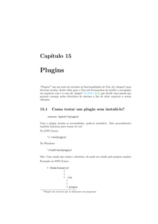 Cap´ıtulo 15
Plugins
“Plugins”1
s˜ao um meio de estender as funcionalidades do Vim, h´a“plugins”para
diversas tarefas, desde wikis para o Vim at´e ferramentas de aux´ılio a navega¸c˜ao
em arquivos com ´e o caso do “plugin” NerdTree [18], que divide uma janela que
permite navegar pelos diret´orios do sistema a ﬁm de abrir arquivos a serem
editados.
15.1 Como testar um plugin sem instal´a-lo?
:source path/plugin
Caso o plugin atenda as necessidades, pode-se instal´a-lo. Este procedimento
tamb´em funciona para temas de cor!
No GNU/Linux
~/.vim/plugin/
No Windows
~/vimfiles/plugin/
Obs: Caso ainda n˜ao exista o diret´orio, ele pode ser criado pelo pr´oprio usu´ario
Exemplo no GNU/Linux
+ /home/usuario/
|
|
+ .vim
|
|
+ plugin
1Plugins s˜ao recursos que se adicionam aos programas
 