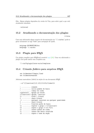 15.2 Atualizando a documenta¸c˜ao dos plugins 107
Obs: Alguns plugins dependem da vers˜ao do Vim, para saber qual a que est´a
atualmente instalada:
:ve[rsion]
15.2 Atualizando a documenta¸c˜ao dos plugins
:h helptags
Caso seja adicionado algum arquivo de documenta¸c˜ao em ‘~/.vim/doc’ pode-se
gerar novamente as tags “links” para navega¸c˜ao de ajuda.
:helptags $VIMRUNTIME/doc
:helptags ~/.vim/doc
15.3 Plugin para LATEX
Um plugin completo para LATEXest´a acess´ıvel aqui [19]. Uma vez adicionado o
plugin vocˆe pode inserir seus templates em:
~/.vim/ftplugin/latex-suite/templates
15.4 Criando folders para arquivos LATEX
set foldmarker=begin,end
set foldmethod=marker
Adicionar marcadores (labels) `as se¸c˜oes de um documento LATEX
:.s/^(section)({.*})/12rlabel2
: ........... comando
/ ........... inicia padr~ao de busca
^ ........... come¸co de linha
(palavra) . agrupa um trecho
(section) agrupa ‘section’
 .......... torna  literal
{ ........... chave literal
.* .......... qualquer caractere em qualquer quantidade
} ........... chave literal
/ ........... finaliza par~ao de busca
1 .......... repeter o grupo 1 (section)
2 .......... repete o grupo 2 ({.*})
r .......... insere quebra de linha
 .......... insere uma barra invertida
2 .......... repete o nome da se¸c~ao
 