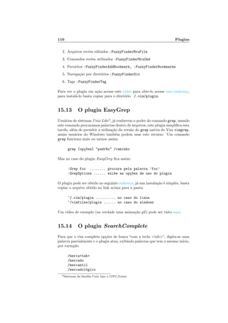 110 Plugins
2. Arquivos rec´em editados :FuzzyFinderMruFile
3. Comandos rec´em utilizados :FuzzyFinderMruCmd
4. Favoritos :FuzzyFinderAddBookmark, :FuzzyFinderBookmarks
5. Navega¸c˜ao por diret´orios :FuzzyFinderDir
6. Tags :FuzzyFinderTag
Para ver o plugin em a¸c˜ao acesse este video para obte-lo acesse este endere¸co,
para instal´a-lo basta copiar para o diret´orio /.vim/plugin.
15.13 O plugin EasyGrep
Usu´arios de sistemas Unix Like3
, j´a conhecem o poder do comando grep, usando
este comando procuramos palavras dentro de arquivos, este plugin simpliﬁca esta
tarefa, al´em de permitir a utiliza¸c˜ao da vers˜ao do grep nativa do Vim vimgrep,
assim usu´arios do Windows tamb´em podem usar este recurso. Um comando
grep funciona mais ou menos assim:
grep [op¸c~oes] padr~ao /caminho
Mas no caso do plugin EasyGrep ﬁca assim:
:Grep foo ........ procura pela palavra ’foo’
:GrepOptions ...... exibe as op¸c~oes de uso do plugin
O plugin pode ser obtido no seguinte endere¸co, j´a sua instala¸c˜ao ´e simples, basta
copiar o arquivo obtido no link acima para a pasta:
~/.vim/plugin .......... no caso do linux
~/vimfiles/plugin ...... no caso do windows
Um v´ıdeo de exemplo (na verdade uma anima¸c˜ao gif) pode ser visto aqui.
15.14 O plugin SearchComplete
Para que o vim complete op¸c˜oes de busca “com a tecla tab”, digita-se uma
palavra parcialmente e o plugin atua, exibindo palavras que tem o mesmo in´ıcio,
por exemplo:
/mercatab
/mercado
/mercantil
/mercadol´ogico
3Sistemas da fam´ılia Unix tipo o GNU/Linux
 