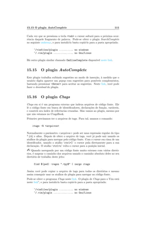 15.15 O plugin AutoComplete 111
Cada vez que se pressiona a tecla tab o cursor saltar´a para a pr´oxima ocor-
rˆencia daquele fragmento de palavra. Pode-se obter o plugin SearchComplete
no seguinte endere¸co, e para instal´a-lo basta copi´a-lo para a pasta apropriada:
~/vimfiles/plugin .......... no windows
~/.vim/plugin .............. no Gnu/Linux
H´a outro plugin similar chamado CmdlineComplete dispon´ıvel neste link.
15.15 O plugin AutoComplete
Este plugin trabalha exibindo sugest˜oes no modo de inser¸c˜ao, `a medida que o
usu´ario digita aparece um popup com sugest˜oes para poss´ıveis complementos,
bastando pressionar Enter para aceitar as sugest˜oes. Neste link, vocˆe pode
fazer o download do plugin.
15.16 O plugin Ctags
Ctags em si ´e um programa externo que indexa arquivos de c´odigo fonte. Ele
lˆe o c´odigo fonte em busca de identiﬁcadores, declara¸c˜oes de fun¸c˜ao, vari´aveis,
e constr´oi seu ´ındex de referˆencias cruzadas. Mas vamos ao plugin, mesmo por
que n˜ao estamos no CtagsBook.
Primeiro precisamos ter o arquivos de tags. Para tal, usamos o comando:
ctags -R arquivos
Normalmente o parˆametro arquivos pode ser uma express˜ao regular do tipo
*.[ch] e aﬁns. Depois de obter o arquivo de tags, vocˆe j´a pode sair usando os
atalhos do plugin para navegar pelo c´odigo fonte. Com o cursor em cima de um
identiﬁcador, usando o atalho ‘ctrl+]’ o cursor pula diretamente para a sua
declara¸c˜ao. O atalho ‘ctrl+o’ volta o cursor para a posi¸c˜ao inicial.
 Quando navegando por um c´odigo fonte muito extenso com v´arios diret´o-
rios, ´e mapear o caminho dos arquivos usando o caminho absoluto deles no seu
diret´orio de trabalho deste jeito:
find $(pwd) -regex .*py$ | xargs ctags
Assim vocˆe pode copiar o arquivo de tags para todos os diret´orios e mesmo
assim conseguir usar os atalhos do plugin para navegar no c´odigo fonte.
Pode-se obter o programa Ctags neste link. O plugin de Ctags para o Vim est´a
neste link”, e para instal´a-lo basta copi´a-lo para a pasta apropriada:
~/vimfiles/plugin .......... no windows
~/.vim/plugin .............. no Gnu/Linux
 