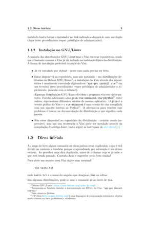 1.2 Dicas iniciais 3
instal´a-lo basta baixar o instalador no link indicado e dispar´a-lo com um duplo
clique (este procedimento requer privil´egios de administrador).
1.1.2 Instala¸c˜ao no GNU/Linux
A maioria das distribui¸c˜oes GNU/Linux traz o Vim em seus reposit´orios, sendo
que ´e bastante comum o Vim j´a vir inclu´ıdo na instala¸c˜ao t´ıpica da distribui¸c˜ao.
A forma de instala¸c˜ao prefer´ıvel depende do Vim:
• J´a vir instalado por default – neste caso nada precisa ser feito.
• Estar dispon´ıvel no reposit´orio, mas n˜ao instalado – em distribui¸c˜oes de-
rivadas da Debian GNU/Linux5
, a instala¸c˜ao do Vim atrav´es dos reposi-
t´orios ´e usualmente executada digitando-se ‘apt-get install vim’6
em
um terminal (este procedimento requer privil´egios de administrador e, ti-
picamente, conex˜ao com a internet).
Algumas distribui¸c˜oes GNU/Linux dividem o programa vim em v´arios pa-
cotes. Pacotes adicionais como gvim, vim-enhanced, vim-phython7
, entre
outros, representam diferentes vers˜oes do mesmo aplicativo. O gvim ´e a
vers˜ao gr´aﬁca do Vim e o vim-enhanced ´e uma vers˜ao do vim compilada
com um suporte interno ao Python8
. A alternativa para resolver esse
problema ´e buscar na documenta¸c˜ao da distribui¸c˜ao o que signiﬁca cada
pacote.
• N˜ao estar dispon´ıvel no reposit´orio da distribui¸c˜ao – cen´ario muito im-
prov´avel, mas nas sua ocorrˆencia o Vim pode ser instalado atrav´es da
compila¸c˜ao do c´odigo-fonte; basta seguir as instru¸c˜oes do site oﬁcial [1].
1.2 Dicas iniciais
Ao longo do livro alguns comandos ou dicas podem estar duplicados, o que ´e ´util
devido ao contexto e tamb´em porque o aprendizado por satura¸c˜ao ´e um ´otimo
recurso. Ao perceber uma dica duplicada, antes de reclamar veja se j´a sabe o
que est´a sendo passado. Contudo dicas e sugest˜oes ser˜ao bem vindas!
Para abrir um arquivo com Vim digite num terminal:
vim texto.txt
onde texto.txt ´e o nome do arquivo que deseja-se criar ou editar.
Em algumas distribui¸c˜oes, pode-se usar o comando vi ao inv´es de vim.
5Debian GNU/Linux - http://www.debian.org/index.pt.html
6Recomenda-se tamb´em instalar a documenta¸c˜ao em HTML do Vim: ‘apt-get install
vim-doc’
7Para ubuntu e Debian
8O Python (http://www.python.org) ´e uma linguagem de programa¸c˜ao orientada a objetos
muito comum no meio proﬁssional e acadˆemico
 