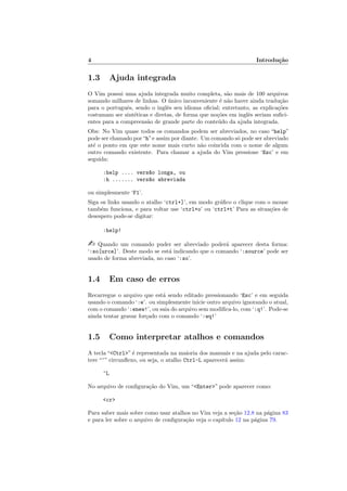 4 Introdu¸c˜ao
1.3 Ajuda integrada
O Vim possui uma ajuda integrada muito completa, s˜ao mais de 100 arquivos
somando milhares de linhas. O ´unico inconveniente ´e n˜ao haver ainda tradu¸c˜ao
para o portuguˆes, sendo o inglˆes seu idioma oﬁcial; entretanto, as explica¸c˜oes
costumam ser sint´eticas e diretas, de forma que no¸c˜oes em inglˆes seriam suﬁci-
entes para a compreens˜ao de grande parte do conte´udo da ajuda integrada.
Obs: No Vim quase todos os comandos podem ser abreviados, no caso “help”
pode ser chamado por“h”e assim por diante. Um comando s´o pode ser abreviado
at´e o ponto em que este nome mais curto n˜ao coincida com o nome de algum
outro comando existente. Para chamar a ajuda do Vim pressione ‘Esc’ e em
seguida:
:help .... vers~ao longa, ou
:h ....... vers~ao abreviada
ou simplesmente ‘F1’.
Siga os links usando o atalho ‘ctrl+]’, em modo gr´aﬁco o clique com o mouse
tamb´em funciona, e para voltar use ‘ctrl+o’ ou ‘ctrl+t’ Para as situa¸c˜oes de
desespero pode-se digitar:
:help!
 Quando um comando puder ser abreviado poder´a aparecer desta forma:
‘:so[urce]’. Deste modo se est´a indicando que o comando ‘:source’ pode ser
usado de forma abreviada, no caso ‘:so’.
1.4 Em caso de erros
Recarregue o arquivo que est´a sendo editado pressionando ‘Esc’ e em seguida
usando o comando ‘:e’. ou simplesmente inicie outro arquivo ignorando o atual,
com o comando ‘:enew!’, ou saia do arquivo sem modiﬁca-lo, com ‘:q!’. Pode-se
ainda tentar gravar for¸cado com o comando ‘:wq!’
1.5 Como interpretar atalhos e comandos
A tecla “Ctrl” ´e representada na maioria dos manuais e na ajuda pelo carac-
tere “^” circunﬂexo, ou seja, o atalho Ctrl-L aparecer´a assim:
^L
No arquivo de conﬁgura¸c˜ao do Vim, um “Enter” pode aparecer como:
cr
Para saber mais sobre como usar atalhos no Vim veja a se¸c˜ao 12.8 na p´agina 83
e para ler sobre o arquivo de conﬁgura¸c˜ao veja o cap´ıtulo 12 na p´agina 79.
 