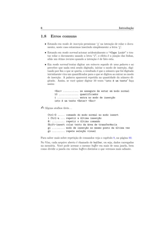 6 Introdu¸c˜ao
1.8 Erros comuns
• Estando em modo de inser¸c˜ao pressionar ‘j’ na inten¸c˜ao de rolar o docu-
mento, neste caso estaremos inserindo simplesmente a letra ‘j’.
• Estando em modo normal acionar acidentalmente o “Caps Lock” e ten-
tar rolar o documento usando a letra “J”, o efeito ´e a jun¸c˜ao das linhas,
ali´as um ´otimo recurso quando a inten¸c˜ao ´e de fato esta.
• Em modo normal tentar digitar um n´umero seguido de uma palavra e ao
perceber que nada est´a sendo digitado, iniciar o modo de inser¸c˜ao, digi-
tando por ﬁm o que se queria, o resultado ´e que o n´umero que foi digitado
inicialmente vira um quantiﬁcador para o que se digitou ao entrar no modo
de inser¸c˜ao. A palavra aparecer´a repetida na quantidade do n´umero di-
gitado. Assim, se vocˆe quiser digitar 10 vezes “isto ´e um teste” fa¸ca
assim:
Esc ........... se assegure de estar em modo normal
10 .............. quantificador
i ............... entra no modo de inser¸c~ao
isto ´e um teste Enter Esc
 Alguns atalhos ´uteis. . .
Ctrl-O ..... comando do modo normal no modo insert
i Ctrl-a ... repetir a ´ultima inser¸c~ao
@: ......... repetir o ´ultimo comando
Shift-insert colar texto da ´area de transfer^encia
gi ......... modo de inser¸c~ao no mesmo ponto da ´ultima vez
gv ......... repete sele¸c~ao visual
Para saber mais sobre repeti¸c˜ao de comandos veja o cap´ıtulo 8, na p´agina 60.
No Vim, cada arquivo aberto ´e chamado de buffer, ou seja, dados carregados
na mem´oria. Vocˆe pode acessar o mesmo buﬀer em mais de uma janela, bem
como dividir a janela em v´arios buﬀers distintos o que veremos mais adiante.
 