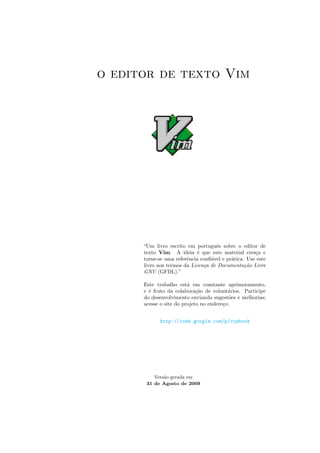 o editor de texto Vim
“Um livro escrito em portuguˆes sobre o editor de
texto Vim. A ideia ´e que este material cres¸ca e
torne-se uma referˆencia conﬁ´avel e pr´atica. Use este
livro nos termos da Licen¸ca de Documenta¸c˜ao Livre
GNU (GFDL).”
Este trabalho est´a em constante aprimoramento,
e ´e fruto da colabora¸c˜ao de volunt´arios. Participe
do desenvolvimento enviando sugest˜oes e melhorias;
acesse o site do projeto no endere¸co:
http://code.google.com/p/vimbook
Vers˜ao gerada em
31 de Agosto de 2009
 