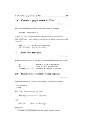 2.6 Usando o grep interno do Vim 13
2.6 Usando o grep interno do Vim
:h vimgrep, lvimgrep
Para editar todos os arquivos que contenham a palavra “inusitada”:
:vimgrep /cinusitada/ *
a op¸c˜ao ‘c’ torna a busca indiferente a letras mai´usculas e min´usculas.
Obs: o Vim busca `a partir do diret´orio atual, para se descobrir o diret´orio atual
ou mud´a-lo:
:pwd ........... exibe o diret´orio atual
:cd /diret´orio muda de diret´orio
2.7 Lista de altera¸c˜oes
:h changelist, changes
O Vim mant´em uma lista de altera¸c˜oes, veremos agora como usar este recurso.
g, ................. avan¸ca na lista de altera¸c~oes
g; ................. recua na lista de altera¸c~oes
:changes ........... visualiza a lista de altera¸c~oes
2.8 Substituindo tabula¸c˜oes por espa¸cos
:h expandtab, retab
Se houver necessidade2
de trocar tabula¸c˜oes por espa¸cos fazemos assim:
:set expandtab
:retab
Para fazer o contr´ario usamos algo como:
:%s/s{4,}/pressiona-se ctrl-i/g
onde
Ctrl-i...... insere uma tabula¸c~ao
Explicando:
2Em c´odigos Python por exemplo n˜ao se pode misturar espa¸cos e tabula¸c˜oes
 
