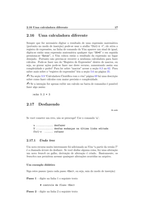 2.16 Uma calculadora diferente 17
2.16 Uma calculadora diferente
Sempre que for necess´ario digitar o resultado de uma express˜ao matem´atica
(portanto no modo de inser¸c˜ao) pode-se usar o atalho “Ctrl-r =”, ele ativa o
registro de express˜oes, na linha de comando do Vim aparece um sinal de igual,
digita-se ent˜ao uma express˜ao matem´atica qualquer tipo “35*6” e em seguida
pressiona-se “Enter”, o Vim coloca ent˜ao o resultado da express˜ao no lugar
desejado. Portanto n˜ao precisa-se recorrer a nenhuma calculadora para fazer
c´alculos. Pode-se fazer uso do “Registro de Express˜oes” dentro de macros, ou
seja, ao gravar a¸c˜oes pode-se fazer uso deste recurso, aumentando assim sua
complexidade e poder! Para ler sobre “macros” acesse a se¸c˜ao 8.3 na 62. Para
saber mais sobre o “registro de express˜oes” leia a se¸c˜ao 5.6 na p´agina 35.
 Na se¸c˜ao 9.9 “Calculadora Cient´ıﬁca com o vim” p´agina 69 h´a uma descri¸c˜ao
sobre como fazer c´alculos com maior precis˜ao e complexidade.
 Se a inten¸c˜ao for apenas exibir um calculo na barra de comandos ´e poss´ıvel
fazer algo assim:
:echo 5.2 * 3
2.17 Desfazendo
:h undo
Se vocˆe cometer um erro, n˜ao se preocupe! Use o comando ‘u’:
u ............ desfazer
U ............ desfaz mudan¸cas na ´ultima linha editada
Ctrl-r ...... refazer
2.17.1 Undo tree
Um novo recurso muito interessante foi adicionado ao Vim“a partir da vers˜ao 7”
´e a chamada ´arvore do desfazer. Se vocˆe desfaz alguma coisa, fez uma altera¸c˜ao
um novo branch ou galho, deriva¸c˜ao de altera¸c˜ao ´e criado. Basicamente, os
branches nos permitem acessar quaisquer altera¸c˜oes ocorridas no arquivo.
Um exemplo did´atico
Siga estes passos (para cada passo Esc, ou seja, saia do modo de inser¸c˜ao)
Passo 1 - digite na linha 1 o seguinte texto
# controle de fluxo Esc
Passo 2 - digite na linha 2 o seguinte texto
 