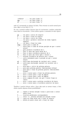 25
:nEnter ..... vai para linha ‘n’
ngg ............ vai para linha ‘n’
nG ............. vai para linha ‘n’
onde “n” corresponde ao n´umero da linha. Para retornar ao modo normal pres-
sione Esc ou use Ctrl-[ (^[).
No vim ´e poss´ıvel realizar diversos tipos de movimentos, tamb´em conhecidos
como saltos no documento. A lista abaixo aponta o comandos de salto t´ıpicos.
gg .... vai para o in´ıcio do arquivo
G ..... vai para o final do arquivo
0 ..... vai para o in´ıcio da linha
^ ..... vai para o primeiro caractere da linha (ignora
espa¸cos)
$ ..... vai para o final da linha
25gg .. salta para a linha 25
’’ .... salta para a linha da ´ultima posi¸c~ao em que o cursor
estava
fx .... para primeira ocorr^encia de x
tx .... Para ir para uma letra antes de x
Fx .... Para ir para ocorr^encia anterior de x
Tx .... Para ir para uma letra ap´os o ´ultimo x
* ..... Pr´oxima ocorr^encia de palavra sob o cursor
‘’ .... salta exatamente para a posi¸c~ao em que o cursor
estava
gd .... salta para declara¸c~ao de vari´avel sob o cursor
gD .... salta para declara¸c~ao (global) de vari´avel sob o
cursor
w ..... move para o in´ıcio da pr´oxima palavra
W ..... pula para pr´oxima palavra (desconsidera h´ıfens)
E ..... pula para o final da pr´oxima palavra (desconsidera
hifens)
e ..... move o cursor para o final da pr´oxima palavra
zt .... movo o cursor para o topo da p´agina
zm .... move o cursor para o meio da p´agina
zz .... move a p´agina de modo com que o cursor fique no
centro
n ..... move o cursor para a pr´oxima ocorr^encia da busca
N ..... move o cursor para a ocorr^encia anterior da busca
Tamb´em ´e poss´ıvel efetuar saltos e fazer algo mais ao mesmo tempo, a lista
abaixo aponta algumas dessas possibilidades.
gv .... repete a ´ultima sele¸c~ao visual e posiciona o cursor
neste local
% ..... localiza par^enteses correspondente
o ..... letra ‘o’, alterna extremos de sele¸c~ao visual
yG .... copia da linha atual at´e o final do arquivo
d$ .... deleta do ponto atual at´e o final da linha
 