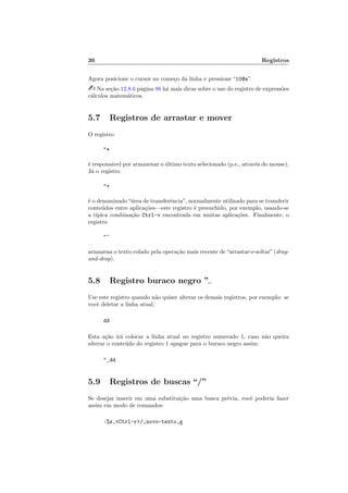 36 Registros
Agora posicione o cursor no come¸co da linha e pressione “10@a”.
 Na se¸c˜ao 12.8.6 p´agina 86 h´a mais dicas sobre o uso do registro de express˜oes
c´alculos matem´aticos.
5.7 Registros de arrastar e mover
O registro
*
´e respons´avel por armazenar o ´ultimo texto selecionado (p.e., atrav´es do mouse).
J´a o registro
+
´e o denominado“´area de transferˆencia”, normalmente utilizado para se transferir
conte´udos entre aplica¸c˜oes—este registro ´e preenchido, por exemplo, usando-se
a t´ıpica combina¸c˜ao Ctrl-v encontrada em muitas aplica¸c˜oes. Finalmente, o
registro
~
armazena o texto colado pela opera¸c˜ao mais recente de“arrastar-e-soltar”(drag-
and-drop).
5.8 Registro buraco negro ”
Use este registro quando n˜ao quiser alterar os demais registros, por exemplo: se
vocˆe deletar a linha atual,
dd
Esta a¸c˜ao ir´a colocar a linha atual no registro numerado 1, caso n˜ao queira
alterar o conte´udo do registro 1 apague para o buraco negro assim:
_dd
5.9 Registros de buscas “/”
Se desejar inserir em uma substitui¸c˜ao uma busca pr´evia, vocˆe poderia fazer
assim em modo de comandos:
:%s,Ctrl-r/,novo-texto,g
 