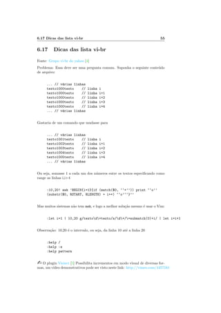 6.17 Dicas das lista vi-br 55
6.17 Dicas das lista vi-br
Fonte: Grupo vi-br do yahoo [4]
Problema: Essa deve ser uma pergunta comum. Suponha o seguinte conte´udo
de arquivo:
... // v´arias linhas
texto1000texto // linha i
texto1000texto // linha i+1
texto1000texto // linha i+2
texto1000texto // linha i+3
texto1000texto // linha i+4
... // v´arias linhas
Gostaria de um comando que mudasse para
... // v´arias linhas
texto1001texto // linha i
texto1002texto // linha i+1
texto1003texto // linha i+2
texto1004texto // linha i+3
texto1005texto // linha i+4
... // v´arias linhas
Ou seja, somasse 1 a cada um dos n´umeros entre os textos especiﬁcando como
range as linhas i,i+4
:10,20! awk ’BEGIN{i=1}{if (match($0, ‘‘+’’)) print ‘‘o’’
(substr($0, RSTART, RLENGTH) + i++) ‘‘o’‘‘}’’
Mas muitos sistemas n˜ao tem awk, e logo a melhor solu¸c˜ao mesmo ´e usar o Vim:
:let i=1 | 10,20 g/textod+texto/s/d+/=submatch(0)+i/ | let i=i+1
Observa¸c˜ao: 10,20 ´e o intervalo, ou seja, da linha 10 at´e a linha 20
:help /
:help :s
:help pattern
 O plugin Visincr [5] Possibilita incrementos em modo visual de diversas for-
mas, um v´ıdeo demonstrativos pode ser visto neste link: http://vimeo.com/4457161
 