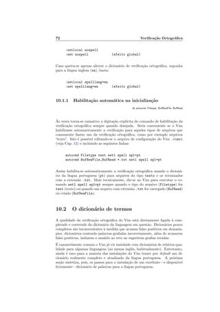 72 Veriﬁca¸c˜ao Ortogr´aﬁca
:setlocal nospell
:set nospell (efeito global)
Caso queira-se apenas alterar o dicion´ario de veriﬁca¸c˜ao ortogr´aﬁca, suponha
para a l´ıngua inglesa (en), basta:
:setlocal spelllang=en
:set spelllang=en (efeito global)
10.1.1 Habilita¸c˜ao autom´atica na inicializa¸c˜ao
:h autocmd, Filetype, BufNewFile, BufRead
`As vezes torna-se cansativo a digita¸c˜ao expl´ıcita do comando de habilita¸c˜ao da
veriﬁca¸c˜ao ortogr´aﬁca sempre quando desejada. Seria conveniente se o Vim
habilitasse automaticamente a veriﬁca¸c˜ao para aqueles tipos de arquivos que
comumente fazem uso da veriﬁca¸c˜ao ortogr´aﬁca, como por exemplo arquivos
“texto”. Isto ´e poss´ıvel editando-se o arquivo de conﬁgura¸c˜ao do Vim .vimrc
(veja Cap. 12) e incluindo as seguintes linhas:
autocmd Filetype text setl spell spl=pt
autocmd BufNewFile,BufRead *.txt setl spell spl=pt
Assim habilita-se automaticamente a veriﬁca¸c˜ao ortogr´aﬁca usando o dicion´a-
rio da l´ıngua portuguesa (pt) para arquivos do tipo texto e os terminados
com a extens˜ao .txt. Mais tecnicamente, diz-se ao Vim para executar o co-
mando setl spell spl=pt sempre quando o tipo do arquivo (Filetype) for
text (texto) ou quando um arquivo com extens˜ao .txt for carregado (BufRead)
ou criado (BufNewFile).
10.2 O dicion´ario de termos
A qualidade da veriﬁca¸c˜ao ortogr´aﬁca do Vim est´a diretamente ligada `a com-
pletude e corretude do dicion´ario da linguagem em quest˜ao. Dicion´arios pouco
completos s˜ao inconvenientes `a medida que acusam falso positivos em demasia;
pior, dicion´arios contendo palavras grafadas incorretamente, al´em de acusarem
falso positivos, induzem o usu´ario ao erro ao sugerirem graﬁas erradas.
´E razoavelmente comum o Vim j´a vir instalado com dicion´arios de relativa qua-
lidade para algumas linguagens (ao menos inglˆes, habitualmente). Entretanto,
ainda ´e raro para a maioria das instala¸c˜oes do Vim trazer por default um di-
cion´ario realmente completo e atualizado da l´ıngua portuguesa. A pr´oxima
se¸c˜ao sintetiza, pois, os passos para a instala¸c˜ao de um excelente—e dispon´ıvel
livremente—dicion´ario de palavras para a l´ıngua portuguesa.
 