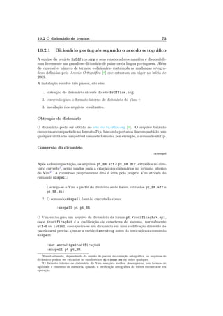 10.2 O dicion´ario de termos 73
10.2.1 Dicion´ario portuguˆes segundo o acordo ortogr´aﬁco
A equipe do projeto BrOffice.org e seus colaboradores mantˆem e disponibili-
zam livremente um grandioso dicion´ario de palavras da l´ıngua portuguesa. Al´em
do expressivo n´umero de termos, o dicion´ario contempla as mudan¸cas ortogr´a-
ﬁcas deﬁnidas pelo Acordo Ortogr´aﬁco [8] que entraram em vigor no in´ıcio de
2009.
A instala¸c˜ao envolve trˆes passos, s˜ao eles:
1. obten¸c˜ao do dicion´ario atrav´es do site BrOffice.org;
2. convers˜ao para o formato interno de dicion´ario do Vim; e
3. instala¸c˜ao dos arquivos resultantes.
Obten¸c˜ao do dicion´ario
O dicion´ario pode ser obtido no site do br.oﬃce.org [9]. O arquivo baixado
encontra-se compactado no formato Zip, bastando portanto descompact´a-lo com
qualquer utilit´ario compat´ıvel com este formato, por exemplo, o comando unzip.
Convers˜ao do dicion´ario
:h mkspell
Ap´os a descompacta¸c˜ao, os arquivos pt_BR.aff e pt_BR.dic, extra´ıdos no dire-
t´orio corrente1
, ser˜ao usados para a cria¸c˜ao dos dicion´arios no formato interno
do Vim2
. A convers˜ao propriamente dita ´e feita pelo pr´oprio Vim atrav´es do
comando mkspell:
1. Carrega-se o Vim a partir do diret´orio onde foram extra´ıdos pt_BR.aff e
pt_BR.dic
2. O comando mkspell ´e ent˜ao executado como:
:mkspell pt pt_BR
O Vim ent˜ao gera um arquivo de dicion´ario da forma pt.codifica¸c~ao.spl,
onde codifica¸c~ao ´e a codiﬁca¸c˜ao de caracteres do sistema, normalmente
utf-8 ou latin1; caso queira-se um dicion´ario em uma codiﬁca¸c˜ao diferente da
padr˜ao ser´a preciso ajustar a vari´avel encoding antes da invoca¸c˜ao do comando
mkspell:
:set encoding=codifica¸c~ao
:mkspell pt pt_BR
1Eventualmente, dependendo da vers˜ao do pacote de corre¸c˜ao ortogr´aﬁca, os arquivos de
dicion´ario podem ser extra´ıdos no subdiret´orio dictionaries ou outro qualquer.
2O formato interno de dicion´ario do Vim assegura melhor desempenho, em termos de
agilidade e consumo de mem´oria, quando a veriﬁca¸c˜ao ortogr´aﬁca do editor encontra-se em
opera¸c˜ao.
 