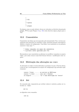 80 Como Editar Preferˆencias no Vim
|
+--doc
|
+--syntax
|
+--plugin
Os plugins, como se pode deduzir, devem ser colocados no diret´orio denominado
plugin.  Na se¸c˜ao Plugins 15 (p. 106) est˜ao descritos alguns plugins para o
Vim.
12.2 Coment´arios
Coment´arios s˜ao linhas que s˜ao ignoradas pelo interpretador Vim e servem nor-
malmente para descri¸c˜ao de comandos e a¸c˜oes, deixando portanto mais leg´ıvel e
did´atico o arquivo de conﬁgura¸c˜ao. Uma linha ´e um coment´ario se seu primeiro
caractere ´e uma aspa ‘’:
 linhas come¸cadas com aspas s~ao coment´arios
 e portanto ser~ao ignoradas pelo Vim
Recomenda-se usar coment´arios ao adicionar ou modiﬁcar comandos no arquivo
vimrc, pois assim torna-se mais f´acil futuras leituras e modiﬁca¸c˜oes neste ar-
quivo.
12.3 Efetiva¸c˜ao das altera¸c˜oes no vimrc
As altera¸c˜oes no vimrc s´o ser˜ao efetivadas na pr´oxima vez que o Vim for aberto,
a n˜ao ser que o recarregamento do arquivo de conﬁgura¸c˜ao seja instru´ıdo expli-
citamente:
:source ~/vimrc ....... se estiver no GNU/Linux
:source ~/_vimrc ...... caso use o Windows
:so arquivo ........... ‘so’ ´e uma abrevia¸c~ao de ‘source’
12.4 Set
Os comandos set, respons´aveis por atribuir valores `a vari´aveis, podem ser co-
locados no .vimrc:
set nu
ou digitados como comandos:
:set nu
 