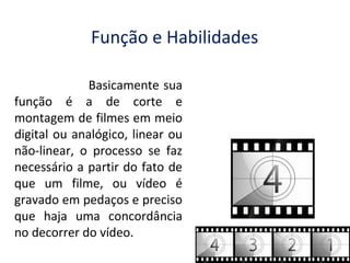 Função e Habilidades
Basicamente sua
função é a de corte e
montagem de filmes em meio
digital ou analógico, linear ou
não-linear, o processo se faz
necessário a partir do fato de
que um filme, ou vídeo é
gravado em pedaços e preciso
que haja uma concordância
no decorrer do vídeo.

 