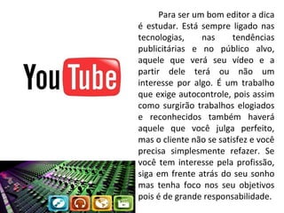 Para ser um bom editor a dica
é estudar. Está sempre ligado nas
tecnologias,
nas
tendências
publicitárias e no público alvo,
aquele que verá seu vídeo e a
partir dele terá ou não um
interesse por algo. É um trabalho
que exige autocontrole, pois assim
como surgirão trabalhos elogiados
e reconhecidos também haverá
aquele que você julga perfeito,
mas o cliente não se satisfez e você
precisa simplesmente refazer. Se
você tem interesse pela profissão,
siga em frente atrás do seu sonho
mas tenha foco nos seu objetivos
pois é de grande responsabilidade.

 