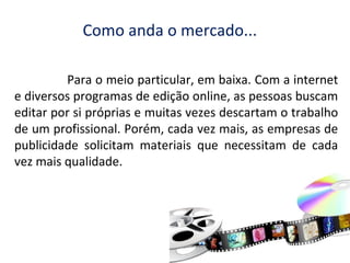 Como anda o mercado...
Para o meio particular, em baixa. Com a internet
e diversos programas de edição online, as pessoas buscam
editar por si próprias e muitas vezes descartam o trabalho
de um profissional. Porém, cada vez mais, as empresas de
publicidade solicitam materiais que necessitam de cada
vez mais qualidade.

 