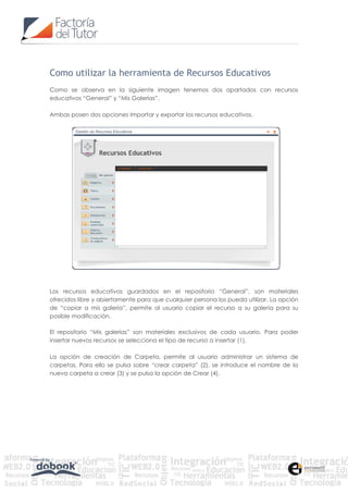 Como utilizar la herramienta de Recursos Educativos
Como se observa en la siguiente imagen tenemos dos apartados con recursos
educativos “General” y “Mis Galerías”.

Ambas posen dos opciones Importar y exportar los recursos educativos.




Los recursos educativos guardados en el repositorio “General”, son materiales
ofrecidos libre y abiertamente para que cualquier persona los pueda utilizar. La opción
de “copiar a mis galería”, permite al usuario copiar el recurso a su galería para su
posible modificación.

El repositorio “Mis galerías” son materiales exclusivos de cada usuario. Para poder
insertar nuevos recursos se selecciona el tipo de recurso a insertar (1),

La opción de creación de Carpeta, permite al usuario administrar un sistema de
carpetas. Para ello se pulsa sobre “crear carpeta” (2), se introduce el nombre de la
nueva carpeta a crear (3) y se pulsa la opción de Crear (4).
 