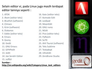 1. ATOK 16. Kate (editor teks)
2. Atom (editor teks) 17. Komodo Edit
3. Bluefish (software) 18. Leafpad
4. Climacs 19. MoonEdit
5. Krim (software) 20. GNU nano
6. Diakonos 21. NEdit
7. Eddie (editor teks) 22. Pico (editor teks)
8. Emacs 23. PyRoom
9. Geany 24. SciTE
10. Gedit 25. Ahli Taurat (software)
11. GNU Emacs 26. Teks Sublime
12. GPHPedit 27. Textadept
13. Jedit 28. UltraEdit
14. Joe Sendiri Editor 29. ZeroBrane Studio
15. JuffEd
Sumber :
http://en.wikipedia.org/wiki/Category:Linux_text_editors
 