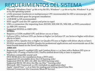 REQUERIMIENTOS DEL SISTEMA
 Microsoft® Windows Vista® 32-bit or 64-bit SP2, Windows® 7 32-bit or 64-bit, Windows® 8 32-bit
or 64-bit operating system
 2 GHz processor (multicore or multiprocessor CPU recommended for HD or stereoscopic 3D)
 500 MB hard-disk space for program installation
 2 GB RAM (4 GB recommended)
 IEEE-1394DV card (for DV capture and print-to-tape)
 USB 2.0 connection (for importing from AVCHD, XDCAM EX, NXCAM, or DVD camcorders)
 512 MB GPU memory
 Supported NVIDIA or AMD GPU:
NVIDIA
 Requires a CUDA-enabled GPU and driver 270.xx or later.
 GeForce GPUs: GeForce GTX 4xx Series or higher (or GeForce GT 2xx Series or higher with driver
285.62 or later).
 Quadro GPUs: Quadro 600 or higher (or Quadro FX 1700 or higher with driver 285.62 or later).
 NVIDIA recommends NVIDIA Quadro for professional applications and recommends use of the
latest boards based on the Fermi architecture.
AMD/ATI
 Requires an OpenCL-enabled GPU and Catalyst driver 11.7 or later with a Radeon HD 57xx or
higher GPU. If using a FirePro GPU, FirePro unified driver 8.85 or later is required.
 Windows-compatible sound card
DVD-ROM drive (for installation from a DVD only)
Supported CD-recordable drive (for CD burning only)
Supported DVD-R/-RW/+R/+RW (for DVD burning only)
Supported BD-R/-RE drive (for Blu-ray Disc™ burning only)
Microsoft .NET Framework 3.5 SP1 (included on application disc)
Apple® QuickTime® 7.1.6 or later for reading and writing QuickTime files
Internet Connection (for Gracenote MusicID Service)
 