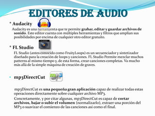 Editores de Audio
* Audacity
Audacity es una herramienta que te permite grabar, editar y guardar archivos de
sonido. Este editor cuenta con múltiples herramientas y filtros que amplían sus
posibilidades por encima de cualquier otro editor gratuito.
* FL Studio
FL Studio (antes conocido como FruityLoops) es un secuenciador y sintetizador
diseñado para la creación de loops y canciones. FL Studio Permite mezclar muchos
patterns al mismo tiempo y, de esta forma, crear canciones completas. Va mucho
más allá de la simple máquina de creación de graves.
• mp3DirectCut
mp3DirectCut es una pequeña gran aplicación capaz de realizar todas estas
operaciones directamente sobre cualquier archivo MP3.
Concretamente, y por citar algunas, mp3DirectCut es capaz de cortar
archivos, bajar o subir el volumen (normalizarlo), extraer una porción del
MP3 o suavizar el comienzo de las canciones así como el final.
 