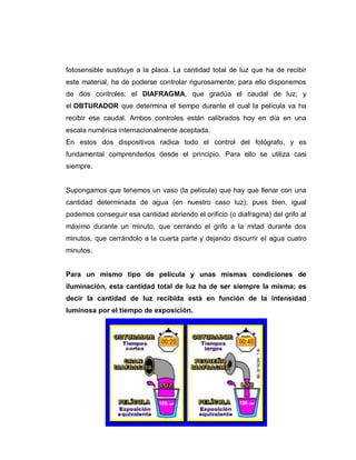 fotosensible sustituye a la placa. La cantidad total de luz que ha de recibir
este material, ha de poderse controlar rigurosamente; para ello disponemos
de dos controles: el DIAFRAGMA, que gradúa el caudal de luz; y
el OBTURADOR que determina el tiempo durante el cual la película va ha
recibir ese caudal. Ambos controles están calibrados hoy en día en una
escala numérica internacionalmente aceptada.
En estos dos dispositivos radica todo el control del fotógrafo, y es
fundamental comprenderlos desde el principio. Para ello se utiliza casi
siempre.
Supongamos que tenemos un vaso (la película) que hay que llenar con una
cantidad determinada de agua (en nuestro caso luz); pues bien, igual
podemos conseguir esa cantidad abriendo el orificio (o diafragma) del grifo al
máximo durante un minuto, que cerrando el grifo a la mitad durante dos
minutos, que cerrándolo a la cuarta parte y dejando discurrir el agua cuatro
minutos.
Para un mismo tipo de película y unas mismas condiciones de
iluminación, esta cantidad total de luz ha de ser siempre la misma; es
decir la cantidad de luz recibida está en función de la intensidad
luminosa por el tiempo de exposición.
 