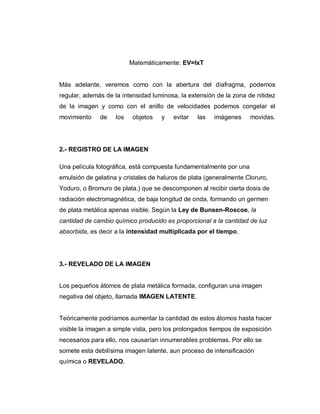 Matemáticamente: EV=IxT
Más adelante, veremos como con la abertura del diafragma, podemos
regular, además de la intensidad luminosa, la extensión de la zona de nitidez
de la imagen y como con el anillo de velocidades podemos congelar el
movimiento de los objetos y evitar las imágenes movidas.
2.- REGISTRO DE LA IMAGEN
Una película fotográfica, está compuesta fundamentalmente por una
emulsión de gelatina y cristales de haluros de plata (generalmente Cloruro,
Yoduro, o Bromuro de plata.) que se descomponen al recibir cierta dosis de
radiación electromagnética, de baja longitud de onda, formando un germen
de plata metálica apenas visible. Según la Ley de Bunsen-Roscoe, la
cantidad de cambio químico producido es proporcional a la cantidad de luz
absorbida, es decir a la intensidad multiplicada por el tiempo.
3.- REVELADO DE LA IMAGEN
Los pequeños átomos de plata metálica formada, configuran una imagen
negativa del objeto, llamada IMAGEN LATENTE.
Teóricamente podríamos aumentar la cantidad de estos átomos hasta hacer
visible la imagen a simple vista, pero los prolongados tiempos de exposición
necesarios para ello, nos causarían innumerables problemas. Por ello se
somete esta debilísima imagen latente, aun proceso de intensificación
química o REVELADO.
 