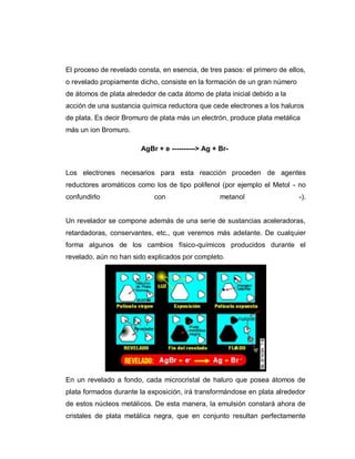 El proceso de revelado consta, en esencia, de tres pasos: el primero de ellos,
o revelado propiamente dicho, consiste en la formación de un gran número
de átomos de plata alrededor de cada átomo de plata inicial debido a la
acción de una sustancia química reductora que cede electrones a los haluros
de plata. Es decir Bromuro de plata más un electrón, produce plata metálica
más un ion Bromuro.
AgBr + e ----------> Ag + Br-
Los electrones necesarios para esta reacción proceden de agentes
reductores aromáticos como los de tipo polifenol (por ejemplo el Metol - no
confundirlo con metanol -).
Un revelador se compone además de una serie de sustancias aceleradoras,
retardadoras, conservantes, etc., que veremos más adelante. De cualquier
forma algunos de los cambios físico-químicos producidos durante el
revelado, aún no han sido explicados por completo.
En un revelado a fondo, cada microcristal de haluro que posea átomos de
plata formados durante la exposición, irá transformándose en plata alrededor
de estos núcleos metálicos. De esta manera, la emulsión constará ahora de
cristales de plata metálica negra, que en conjunto resultan perfectamente
 
