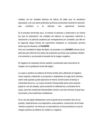 visibles, de los cristales blancos de haluro de plata que no resultaron
expuestos y de una serie productos químicos producidos durante la reacción,
que confieren a la película una apariencia lechosa.
Si el proceso terminase aquí, al extraer la película y observarla a la misma
luz que la impresionó, los cristales de haluros no expuestos volverían a
reaccionar y la película acabaría por ennegrecerse por completo; por ello en
la segunda etapa hemos de suprimirlos mediante un compuesto químico
ácido que los disuelva, el FIJADOR.
Una vez completa la etapa de fijado, se procede a un LAVADO intenso de la
película para eliminar los restos de productos químicos que pudiesen afectar
a la emulsión y se procede al secado de la imagen negativa.
El negativo es necesario ahora copiarlo o positivarlo para reconstruir la
imagen con la gradación tonal del objeto.
La copia o positivo se obtiene de forma similar pero utilizando el negativo
como original y utilizando un proyector o ampliadora en lugar de la cámara;
sobre este aparato puede ejercerse el mismo control sobre el tiempo e
intensidad de la luz. La nueva emulsión fotosensible tiene como soporte
papel en vez de acetato, para aumentar la reflectancia y contraste de la
copia, pero las sustancias fotosensibles vienen a ser las mismas al igual que
el proceso y las sustancias reveladoras.
Si en vez de papel utilizásemos como soporte de la emulsión otra vez el
acetato, obtendríamos una diapositiva, esta palabra, contracción de la frase
"directo-a-positivo" se toma por su equivalencia a otros procesos en que la
imagen positiva se obtiene sin mediar un negativo.
 