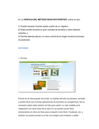 4.- La VENTAJA DEL MÉTODO NEGATIVO-POSITIVO, radica en que:
1. Pueden hacerse muchas copias a partir de un negativo,
2. Éstas pueden hacerse en gran variedad de tamaños y sobre distintos
soportes, y
3. Permite además ejercer un nuevo control de la imagen durante el proceso
de positivado
EDITORES
1. Picnick
Picnick es el más popular de la lista. La interfaz del sitio es preciosa, sensible
y puede hacer que muchas aplicaciones de escritorio se avergüencen. No es
necesario saber sobre edición de foto para usarlo. Lo más notable es la
integración con otros sitios de la web 2.0, se pueden poner fotos
directamente en sitios de fotos para compartir como flickr, Facebook, etc. y
también se puede proveer la url de una imagen para empezar a editar.
 