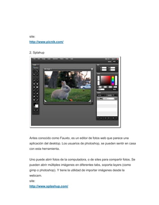 site:
http://www.picnik.com/
2. Splahup
Antes conocido como Fauxto, es un editor de fotos web que parece una
aplicación del desktop. Los usuarios de photoshop, se pueden sentir en casa
con esta herramienta.
Uno puede abrir fotos de la computadora, o de sites para compartir fotos. Se
pueden abrir múltiples imágenes en diferentes tabs, soporta layers (como
gimp o photoshop). Y tiene la utilidad de importar imágenes desde la
webcam.
site:
http://www.splashup.com/
 