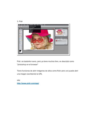 3. Pixlr
Pixlr, es bastante nuevo, pero ya tiene muchos fans, es descripto como
"photoshop en el browser"
Tiene funciones de abrir imágenes de sitios como flickr pero uno puede abrir
una imagen escribiendo la URL
site:
http://www.pixlr.com/app/
 