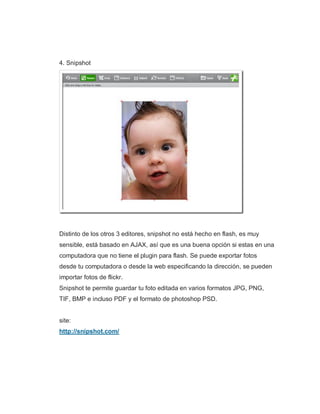 4. Snipshot
Distinto de los otros 3 editores, snipshot no está hecho en flash, es muy
sensible, está basado en AJAX, así que es una buena opción si estas en una
computadora que no tiene el plugin para flash. Se puede exportar fotos
desde tu computadora o desde la web especificando la dirección, se pueden
importar fotos de flickr.
Snipshot te permite guardar tu foto editada en varios formatos JPG, PNG,
TIF, BMP e incluso PDF y el formato de photoshop PSD.
site:
http://snipshot.com/
 