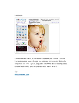 5. Pixenate
También llamada PXN8, es una aplicación simple pero intuitiva. Con una
interfaz avanzada, te permite jugar con todos sus componentes fácilmente
comparada con otras páginas. Se pueden editar fotos desde la computadora
o desde otros sitios y después guardarla en la cuenta de flickr.
site:
http://pixenate.com/
 