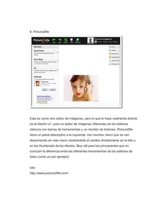 6. Picture2life
Este es como otro editor de imágenes, pero lo que lo hace realmente distinto
es el diseño U1, para un editor de imágenes diferentes de los editores
clásicos con barras de herramientas y un montón de botones. Picture2life
tiene un panel descriptivo a la izquierda, con muchos menú que se van
desarmando en más menú mostrándote el cambio directamente en la foto y
en los thumbnails de los efectos. Muy útil para los principiantes que no
conocen la diferencia entre las diferentes herramientas de los editores de
fotos (como yo por ejemplo)
site:
http://www.picture2life.com/
 