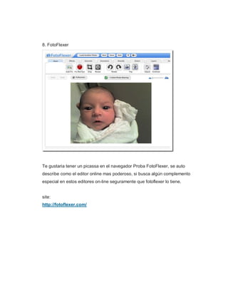 8. FotoFlexer
Te gustaria tener un picassa en el navegador Proba FotoFlexer, se auto
describe como el editor online mas poderoso, si busca algún complemento
especial en estos editores on-line seguramente que fotoflexer lo tiene.
site:
http://fotoflexer.com/
 