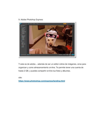 9. Adobe Photohop Express
Y este es de adobe... además de ser un editor online de imágenes, sirve para
organizar y como almacenamiento on-line. Te permite tener una cuenta de
hasta 2 GB, y puedes compartir on-line tus fotos y álbumes.
site:
https://www.photoshop.com/express/landing.html
 