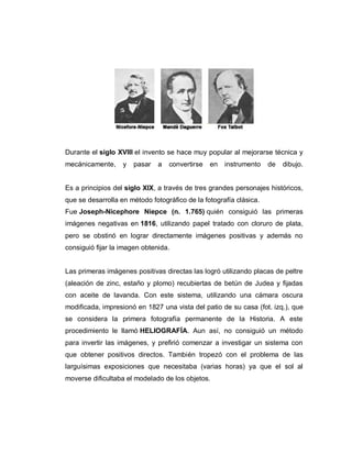 Durante el siglo XVIII el invento se hace muy popular al mejorarse técnica y
mecánicamente, y pasar a convertirse en instrumento de dibujo.
Es a principios del siglo XIX, a través de tres grandes personajes históricos,
que se desarrolla en método fotográfico de la fotografía clásica.
Fue Joseph-Nicephore Niepce (n. 1.765) quién consiguió las primeras
imágenes negativas en 1816, utilizando papel tratado con cloruro de plata,
pero se obstinó en lograr directamente imágenes positivas y además no
consiguió fijar la imagen obtenida.
Las primeras imágenes positivas directas las logró utilizando placas de peltre
(aleación de zinc, estaño y plomo) recubiertas de betún de Judea y fijadas
con aceite de lavanda. Con este sistema, utilizando una cámara oscura
modificada, impresionó en 1827 una vista del patio de su casa (fot. izq.), que
se considera la primera fotografía permanente de la Historia. A este
procedimiento le llamó HELIOGRAFÍA. Aun así, no consiguió un método
para invertir las imágenes, y prefirió comenzar a investigar un sistema con
que obtener positivos directos. También tropezó con el problema de las
larguísimas exposiciones que necesitaba (varias horas) ya que el sol al
moverse dificultaba el modelado de los objetos.
 
