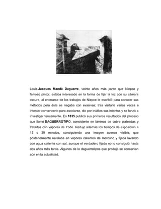 Louis Jacques Mandè Daguerre, veinte años más joven que Niepce y
famoso pintor, estaba interesado en la forma de fijar la luz con su cámara
oscura, al enterarse de los trabajos de Niepce le escribió para conocer sus
métodos pero éste se negaba con evasivas; tras visitarle varias veces e
intentar convencerlo para asociarse, dio por inútiles sus intentos y se lanzó a
investigar tenazmente. En 1835 publicó sus primeros resultados del proceso
que llamó DAGUERROTIPO, consistente en láminas de cobre plateadas y
tratadas con vapores de Yodo. Redujo además los tiempos de exposición a
15 o 30 minutos, consiguiendo una imagen apenas visible, que
posteriormente revelaba en vapores calientes de mercurio y fijaba lavando
con agua caliente con sal, aunque el verdadero fijado no lo consiguió hasta
dos años más tarde. Algunos de lo daguerrotipos que produjo se conservan
aún en la actualidad.
 