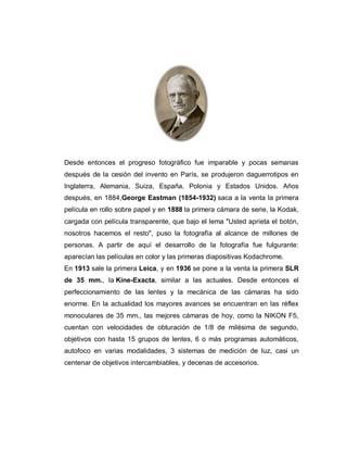 Desde entonces el progreso fotográfico fue imparable y pocas semanas
después de la cesión del invento en París, se produjeron daguerrotipos en
Inglaterra, Alemania, Suiza, España, Polonia y Estados Unidos. Años
después, en 1884,George Eastman (1854-1932) saca a la venta la primera
película en rollo sobre papel y en 1888 la primera cámara de serie, la Kodak,
cargada con película transparente, que bajo el lema "Usted aprieta el botón,
nosotros hacemos el resto", puso la fotografía al alcance de millones de
personas. A partir de aquí el desarrollo de la fotografía fue fulgurante:
aparecían las películas en color y las primeras diapositivas Kodachrome.
En 1913 sale la primera Leica, y en 1936 se pone a la venta la primera SLR
de 35 mm., la Kine-Exacta, similar a las actuales. Desde entonces el
perfeccionamiento de las lentes y la mecánica de las cámaras ha sido
enorme. En la actualidad los mayores avances se encuentran en las réflex
monoculares de 35 mm., las mejores cámaras de hoy, como la NIKON F5,
cuentan con velocidades de obturación de 1/8 de milésima de segundo,
objetivos con hasta 15 grupos de lentes, 6 o más programas automáticos,
autofoco en varias modalidades, 3 sistemas de medición de luz, casi un
centenar de objetivos intercambiables, y decenas de accesorios.
 