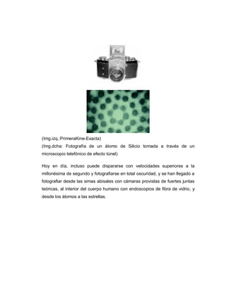 (Img.izq.:PrimeraKine-Exacta)
(Img.dcha: Fotografía de un átomo de Silicio tomada a través de un
microscopio telefónico de efecto túnel)
Hoy en día, incluso puede dispararse con velocidades superiores a la
millonésima de segundo y fotografiarse en total oscuridad, y se han llegado a
fotografiar desde las simas abisales con cámaras provistas de fuertes juntas
teóricas, al interior del cuerpo humano con endoscopios de fibra de vidrio, y
desde los átomos a las estrellas.
 