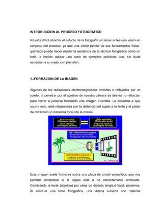 INTRODUCCION AL PROCESO FOTOGRAFICO
Resulta difícil abordar el estudio de la fotografía sin tener antes una visión en
conjunto del proceso, ya que una visión parcial de sus fundamentos físico-
químicos puede hacer olvidar la existencia de la técnica fotográfica como un
todo, e impide aplicar una serie de ejemplos prácticos que, sin duda
ayudarán a su mejor comprensión.
1.-FORMACION DE LA IMAGEN
Algunas de las radiaciones electromagnéticas emitidas o reflejadas por un
sujeto, al penetrar por el objetivo de nuestra cámara se desvían o refractan
para volver a juntarse formando una imagen invertida. La distancia a que
ocurre esto, está relacionada con la distancia del sujeto a la lente y el poder
de refracción (o distancia focal) de la misma.
Esta imagen suele formarse sobre una placa de cristal esmerilado que nos
permite comprobar si el objeto está o no correctamente enfocado.
Cambiando la lente (objetivo) por otras de distinta longitud focal, podemos.
Al efectuar una toma fotográfica, una lámina cubierta con material
 