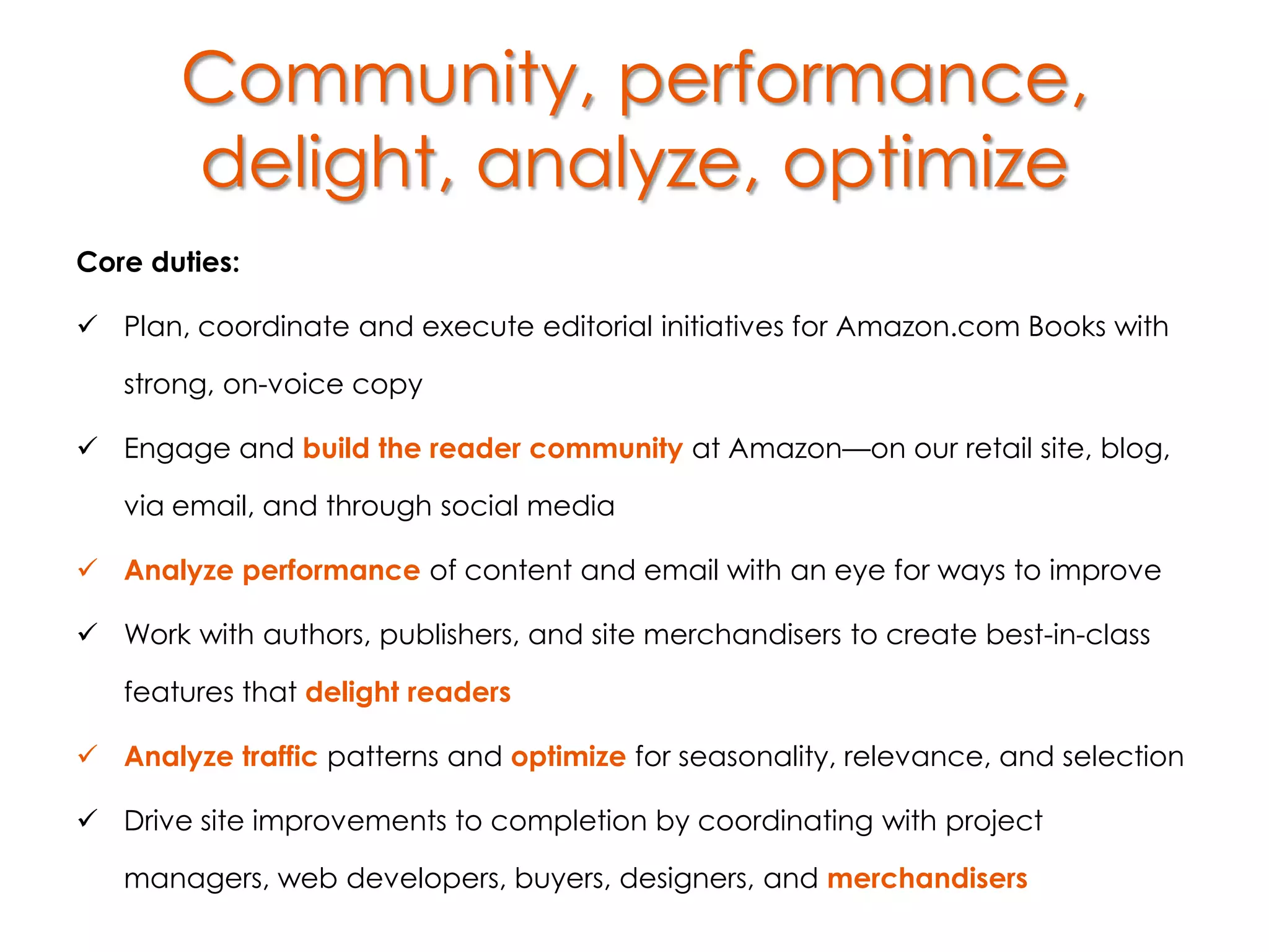 Community, performance,
       delight, analyze, optimize
Core duties:

 Plan, coordinate and execute editorial initiatives for Amazon.com Books with

   strong, on-voice copy

 Engage and build the reader community at Amazon—on our retail site, blog,

   via email, and through social media

 Analyze performance of content and email with an eye for ways to improve

 Work with authors, publishers, and site merchandisers to create best-in-class

   features that delight readers

 Analyze traffic patterns and optimize for seasonality, relevance, and selection

 Drive site improvements to completion by coordinating with project

   managers, web developers, buyers, designers, and merchandisers
 