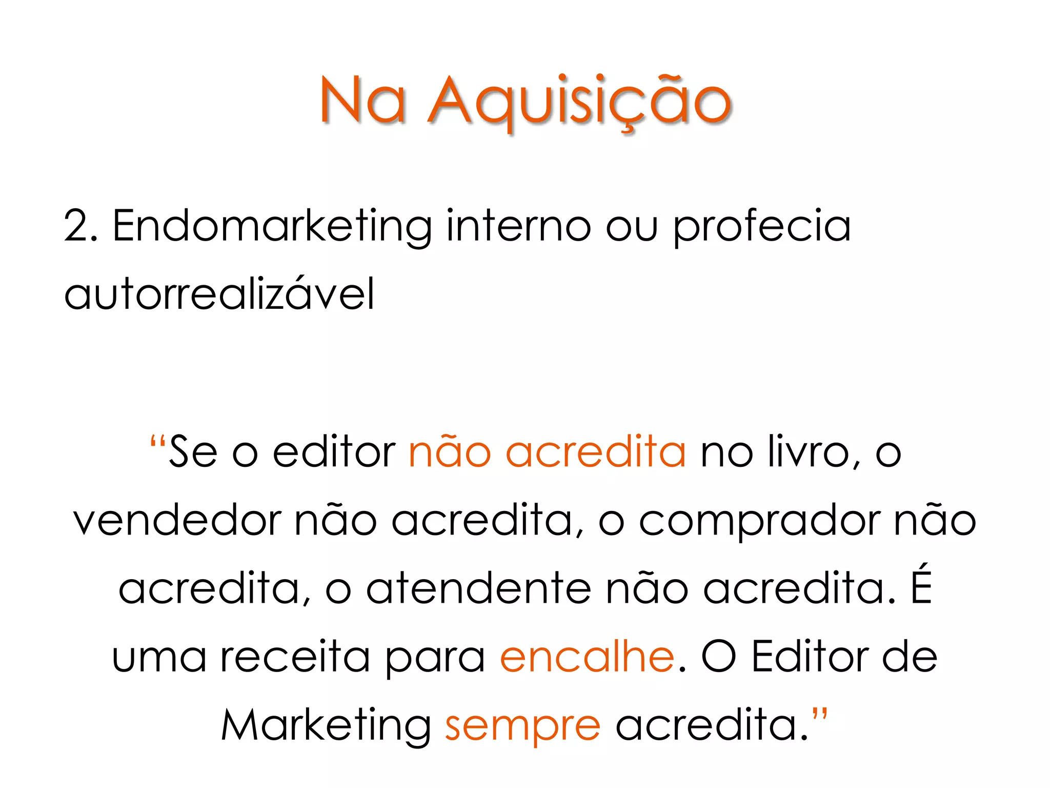 Na Aquisição
2. Endomarketing interno ou profecia
autorrealizável


    “Se o editor não acredita no livro, o
vendedor não acredita, o comprador não
  acredita, o atendente não acredita. É
  uma receita para encalhe. O Editor de
       Marketing sempre acredita.”
 