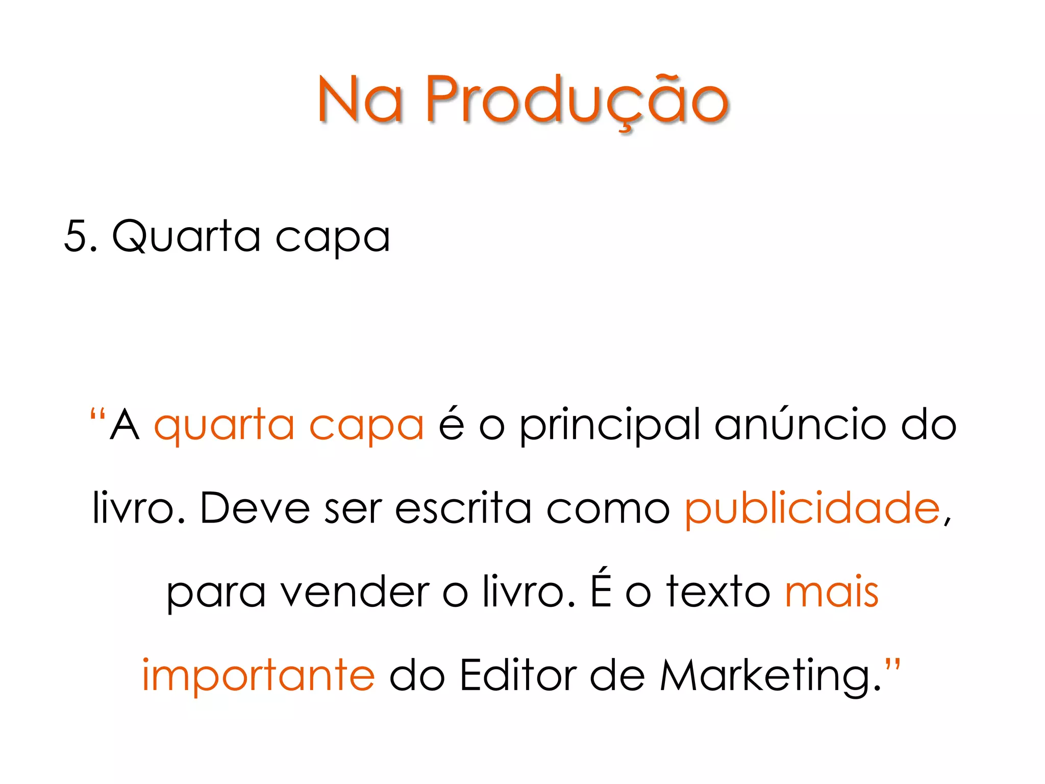 Na Produção

5. Quarta capa



 “A quarta capa é o principal anúncio do
 livro. Deve ser escrita como publicidade,
    para vender o livro. É o texto mais
   importante do Editor de Marketing.”
 