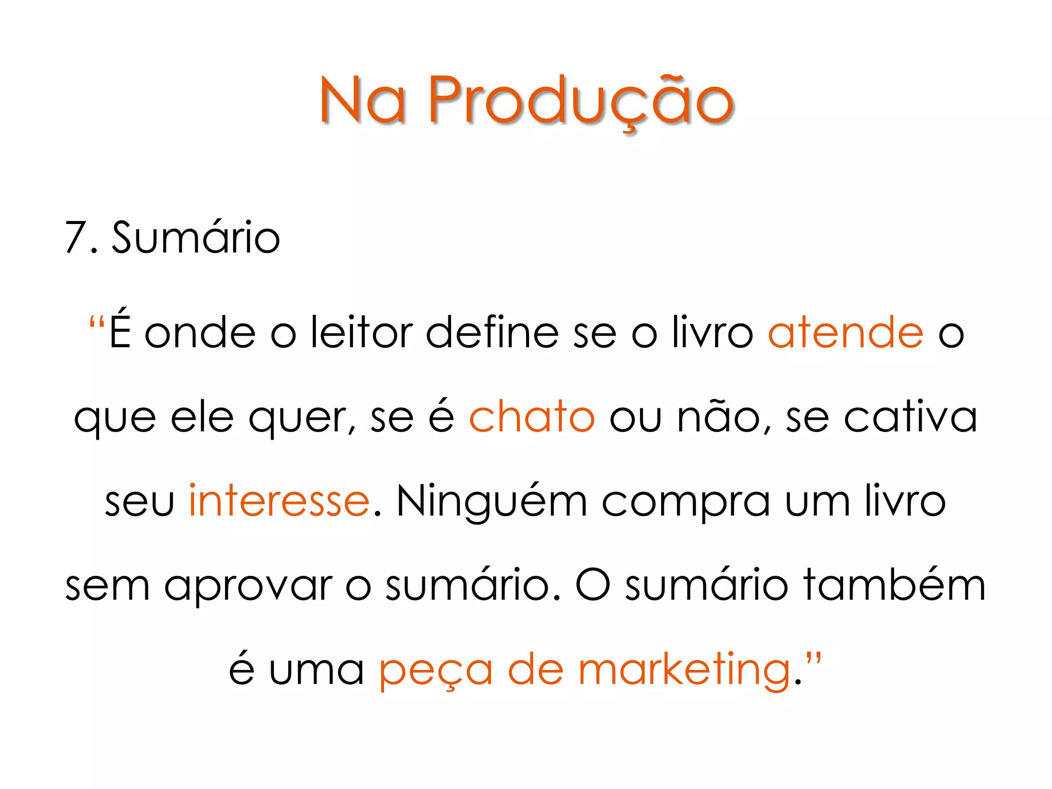 Na Produção

7. Sumário

 “É onde o leitor define se o livro atende o
que ele quer, se é chato ou não, se cativa
 seu interesse. Ninguém compra um livro
sem aprovar o sumário. O sumário também
       é uma peça de marketing.”
 