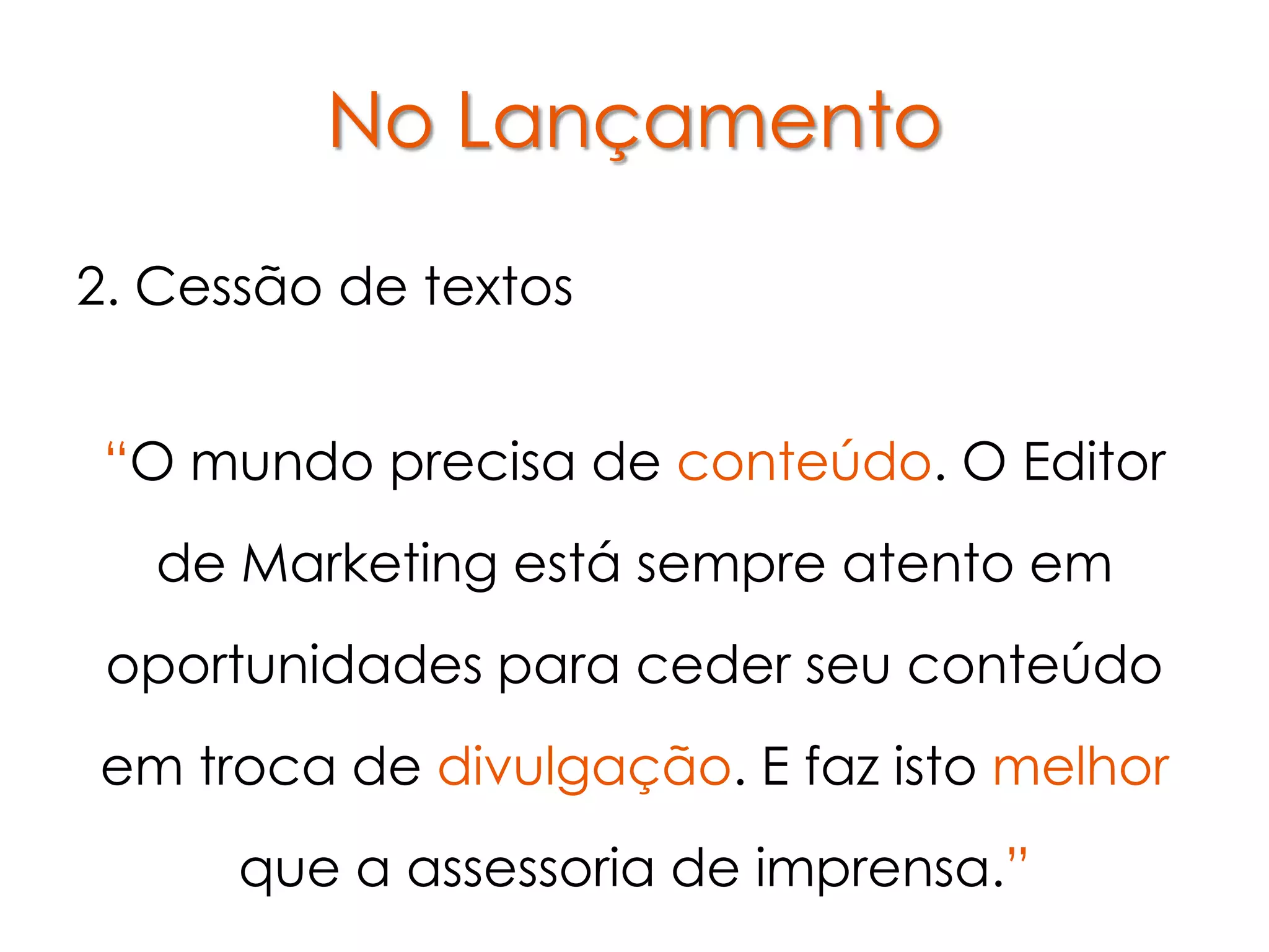 No Lançamento

2. Cessão de textos


 “O mundo precisa de conteúdo. O Editor
   de Marketing está sempre atento em
 oportunidades para ceder seu conteúdo
em troca de divulgação. E faz isto melhor
      que a assessoria de imprensa.”
 